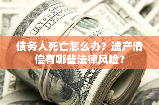 北京债务人死亡怎么办？遗产清偿有哪些法律风险？