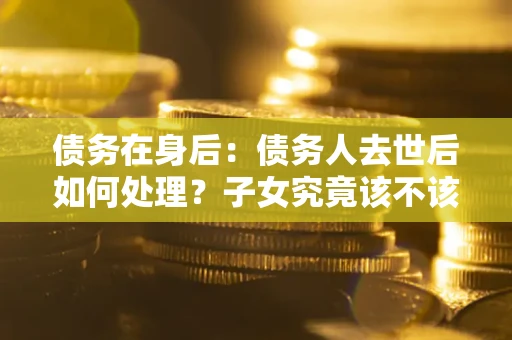 北京债务在身后：债务人去世后如何处理？子女究竟该不该还钱？