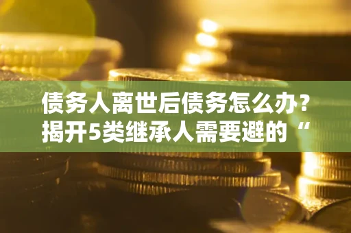 北京债务人离世后债务怎么办？揭开5类继承人需要避的“坑”