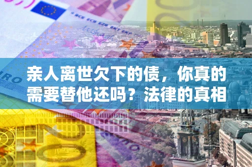 北京亲人离世欠下的债，你真的需要替他还吗？法律的真相或许与你想的不一样